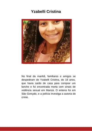 Yzabelli Cristina
No final da manhã, familiares e amigos se
despediram de Yzabelli Cristina, de 18 anos,
que havia saído de casa para comprar um
lanche e foi encontrada morta com sinais de
violência sexual em Maricá. O enterro foi em
São Gonçalo, e a polícia investiga a autoria do
crime.
 