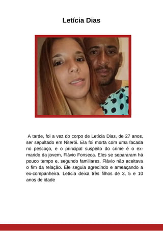 Letícia Dias
A tarde, foi a vez do corpo de Letícia Dias, de 27 anos,
ser sepultado em Niterói. Ela foi morta com uma facada
no pescoço, e o principal suspeito do crime é o ex-
marido da jovem, Flávio Fonseca. Eles se separaram há
pouco tempo e, segundo familiares, Flávio não aceitava
o fim da relação. Ele seguia agredindo e ameaçando a
ex-companheira. Letícia deixa três filhos de 3, 5 e 10
anos de idade
 