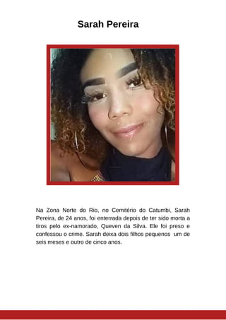 Sarah Pereira
Na Zona Norte do Rio, no Cemitério do Catumbi, Sarah
Pereira, de 24 anos, foi enterrada depois de ter sido morta a
tiros pelo ex-namorado, Queven da Silva. Ele foi preso e
confessou o crime. Sarah deixa dois filhos pequenos um de
seis meses e outro de cinco anos.
 