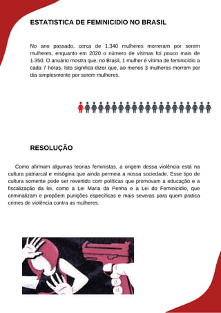 ESTATISTICA DE FEMINICIDIO NO BRASIL
No ano passado, cerca de 1.340 mulheres morreram por serem
mulheres, enquanto em 2020 o número de vítimas foi pouco mais de
1.350. O anuário mostra que, no Brasil, 1 mulher é vítima de feminicídio a
cada 7 horas. Isto significa dizer que, ao menos 3 mulheres morrem por
dia simplesmente por serem mulheres.
RESOLUÇÃO
Como afirmam algumas teorias feministas, a origem dessa violência está na
cultura patriarcal e misógina que ainda permeia a nossa sociedade. Esse tipo de
cultura somente pode ser revertido com políticas que promovam a educação e a
fiscalização da lei, como a Lei Maria da Penha e a Lei do Feminicídio, que
criminalizam e propõem punições específicas e mais severas para quem pratica
crimes de violência contra as mulheres.
 