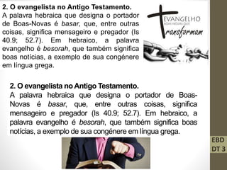 2. O evangelista no Antigo Testamento.
A palavra hebraica que designa o portador
de Boas-Novas é basar, que, entre outras
coisas, significa mensageiro e pregador (Is
40.9; 52.7). Em hebraico, a palavra
evangelho é besorah, que também significa
boas notícias, a exemplo de sua congénere
em língua grega.
2. O evangelista no Antigo Testamento.
A palavra hebraica que designa o portador de Boas-
Novas é basar, que, entre outras coisas, significa
mensageiro e pregador (Is 40.9; 52.7). Em hebraico, a
palavra evangelho é besorah, que também significa boas
notícias, a exemplo de sua congénere em língua grega.
EBD
DT 3
 