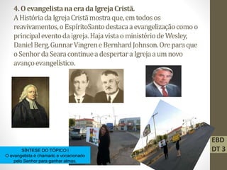 4.OevangelistanaeradaIgrejaCristã.
AHistóriadaIgrejaCristãmostraque,emtodosos
reavivamentos,oEspíritoSantodestacaaevangelizaçãocomoo
principaleventodaigreja.HajavistaoministériodeWesley,
DanielBerg,GunnarVingreneBernhardJohnson.Oreparaque
oSenhordaSearacontinueadespertaraIgrejaaumnovo
avançoevangelístico.
SÍNTESE DO TÓPICO l
O evangelista é chamado e vocacionado
pelo Senhor para ganhar almas.
EBD
DT 3
 