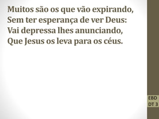 Muitos são os que vão expirando,
Sem ter esperança de ver Deus:
Vai depressa lhes anunciando,
Que Jesus os leva para os céus.
EBD
DT 3
 