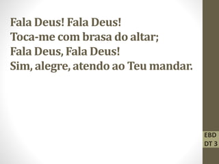 Fala Deus! Fala Deus!
Toca-me com brasa do altar;
Fala Deus, Fala Deus!
Sim, alegre, atendo ao Teu mandar.
EBD
DT 3
 