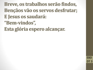 Breve, os trabalhos serão findos,
Bençãos vão os servos desfrutar;
E Jesus os saudará:
“Bem-vindos”,
Esta glória espero alcançar.
EBD
DT 3
 