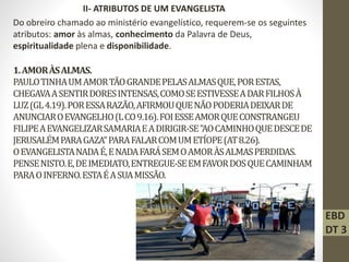 1.AMORÀSALMAS.
PAULOTINHAUMAMORTÃOGRANDEPELASALMASQUE,PORESTAS,
CHEGAVAASENTIRDORESINTENSAS,COMOSEESTIVESSEADARFILHOSÀ
LUZ(GL4.19).PORESSARAZÃO,AFIRMOUQUENÃOPODERIADEIXARDE
ANUNCIAROEVANGELHO(LCO9.16).FOIESSEAMORQUECONSTRANGEU
FILIPEAEVANGELIZARSAMARIAEADIRIGIR-SE"AOCAMINHOQUEDESCEDE
JERUSALÉMPARAGAZA"PARAFALARCOMUMETÍOPE(AT8.26).
OEVANGELISTANADAÉ,ENADAFARÁSEMOAMORÀSALMASPERDIDAS.
PENSENISTO.E,DEIMEDIATO,ENTREGUE-SEEMFAVORDOSQUECAMINHAM
PARAOINFERNO.ESTAÉASUAMISSÃO.
II- ATRIBUTOS DE UM EVANGELISTA
Do obreiro chamado ao ministério evangelístico, requerem-se os seguintes
atributos: amor às almas, conhecimento da Palavra de Deus,
espiritualidade plena e disponibilidade.
EBD
DT 3
 