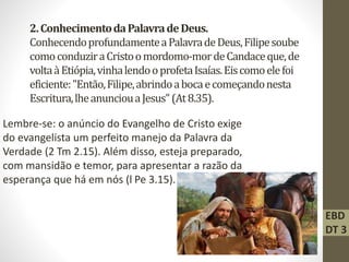 2.ConhecimentodaPalavradeDeus.
ConhecendoprofundamenteaPalavradeDeus,Filipesoube
comoconduziraCristoomordomo-mordeCandaceque,de
voltaàEtiópia,vinhalendooprofetaIsaías.Eiscomoelefoi
eficiente:"Então,Filipe,abrindoabocaecomeçandonesta
Escritura,lheanunciouaJesus"(At8.35).
Lembre-se: o anúncio do Evangelho de Cristo exige
do evangelista um perfeito manejo da Palavra da
Verdade (2 Tm 2.15). Além disso, esteja preparado,
com mansidão e temor, para apresentar a razão da
esperança que há em nós (l Pe 3.15).
EBD
DT 3
 
