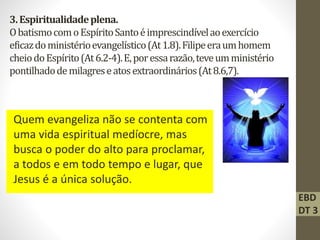 3.Espiritualidadeplena.
ObatismocomoEspíritoSantoéimprescindívelaoexercício
eficazdoministérioevangelístico(At1.8).Filipeeraumhomem
cheiodoEspírito(At6.2-4).E,poressarazão,teveumministério
pontilhadodemilagreseatosextraordinários(At8.6,7).
Quem evangeliza não se contenta com
uma vida espiritual medíocre, mas
busca o poder do alto para proclamar,
a todos e em todo tempo e lugar, que
Jesus é a única solução.
EBD
DT 3
 