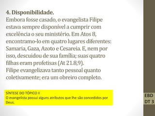4.Disponibilidade.
Emborafossecasado,oevangelistaFilipe
estavasempredisponívelacumprircom
excelênciaoseuministério.EmAtos8,
encontramo-loemquatrolugaresdiferentes:
Samaria,Gaza,Azoto eCesareia.E,nempor
isso,descuidoudesuafamília;suasquatro
filhaseramprofetisas(At 21.8,9).
Filipeevangelizavatantopessoalquanto
coletivamente;eraumobreirocompleto.
EBD
DT 3
SÍNTESE DO TÓPICO II
O evangelista possui alguns atributos que lhe são concedidos por
Deus.
 