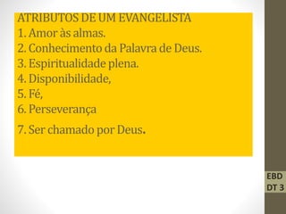 ATRIBUTOS DEUM EVANGELISTA
1. Amor às almas.
2. Conhecimentoda Palavrade Deus.
3. Espiritualidadeplena.
4. Disponibilidade,
5. Fé,
6. Perseverança
7. Ser chamado porDeus.
EBD
DT 3
 