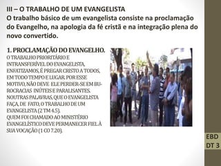 1.PROCLAMAÇÃODOEVANGELHO.
OTRABALHOPRIORITÁRIOE
INTRANSFERÍVELDOEVANGELISTA,
ENFATIZAMOS,ÉPREGARCRISTOATODOS,
EMTODOTEMPOELUGAR.PORESSE
MOTIVO,NÃODEVE ELEPERDER-SEEMBU-
ROCRACIAS INÚTEISEPARALISANTES.
NOUTRASPALAVRAS,QUEOEVANGELISTA
FAÇA,DE FATO,OTRABALHODEUM
EVANGELISTA(2TM4.5).
QUEMFOICHAMADOAOMINISTÉRIO
EVANGELÍSTICODEVEPERMANECERFIELÀ
SUAVOCAÇÃO(1CO7.20).
III – O TRABALHO DE UM EVANGELISTA
O trabalho básico de um evangelista consiste na proclamação
do Evangelho, na apologia da fé cristã e na integração plena do
novo convertido.
EBD
DT 3
 