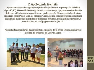 2.Apologiadafécristã.
AproclamaçãodoEvangelhocompreende igualmenteaapologiadaFéCristã
(Fp1.15,16). Overdadeiroevangelistadeveestarsempre preparado,objetivando
defenderafécristãanteasnações eos poderosos.OsúltimoscapítulosdeAtos
mostramcomoPaulo,além deanunciarCristo,soubecomodefenderaesperança
evangélicadiantedasautoridadesjudaicaseromanas.Destacamos,outrossim,o
seudiscursonoAreópagodeAtenas(At17).
Nãosefurteaoseudeverdeapresentaraapologiadafécristã.Estude,prepare-se
econfienapresençadoEspíritoSanto.
EBD
DT 3
 
