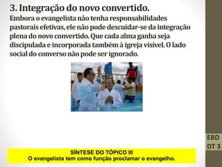 3. Integraçãodo novo convertido.
Emboraoevangelistanãotenharesponsabilidades
pastoraisefetivas,elenãopodedescuidar-sedaintegração
plenadonovoconvertido.Quecadaalmaganhaseja
discipuladaeincorporadatambémàigrejavisível.Olado
socialdoconversonãopodeserignorado.
SÍNTESE DO TÓPICO III
O evangelista tem como função proclamar o evangelho.
EBD
DT 3
 