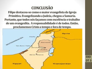 CONCLUSÃO
Filipedestacou-secomoomaiorevangelistadaIgreja
Primitiva.EvangelizandoaJudeia,chegouaSamaria.
Portanto,quetodosnósfaçamoscomexcelênciaotrabalho
deumevangeslita. Aresponsabilidadeédetodos.Então,
proclamemosCristoatempoeforadetempo.
EBD
DT 3
 