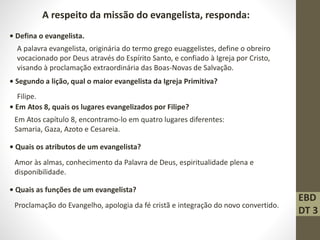 A respeito da missão do evangelista, responda:
• Defina o evangelista.
A palavra evangelista, originária do termo grego euaggelistes, define o obreiro
vocacionado por Deus através do Espírito Santo, e confiado à Igreja por Cristo,
visando à proclamação extraordinária das Boas-Novas de Salvação.
• Segundo a lição, qual o maior evangelista da Igreja Primitiva?
Filipe.
• Em Atos 8, quais os lugares evangelizados por Filipe?
Em Atos capítulo 8, encontramo-lo em quatro lugares diferentes:
Samaria, Gaza, Azoto e Cesareia.
• Quais os atributos de um evangelista?
Amor às almas, conhecimento da Palavra de Deus, espiritualidade plena e
disponibilidade.
• Quais as funções de um evangelista?
Proclamação do Evangelho, apologia da fé cristã e integração do novo convertido.
EBD
DT 3
 