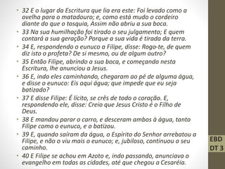 • 32 E o lugar da Escritura que lia era este: Foi levado como a
ovelha para o matadouro; e, como está mudo o cordeiro
diante do que o tosquia, Assim não abriu a sua boca.
• 33 Na sua humilhação foi tirado o seu julgamento; E quem
contará a sua geração? Porque a sua vida é tirada da terra.
• 34 E, respondendo o eunuco a Filipe, disse: Rogo-te, de quem
diz isto o profeta? De si mesmo, ou de algum outro?
• 35 Então Filipe, abrindo a sua boca, e começando nesta
Escritura, lhe anunciou a Jesus.
• 36 E, indo eles caminhando, chegaram ao pé de alguma água,
e disse o eunuco: Eis aqui água; que impede que eu seja
batizado?
• 37 E disse Filipe: É lícito, se crês de todo o coração. E,
respondendo ele, disse: Creio que Jesus Cristo é o Filho de
Deus.
• 38 E mandou parar o carro, e desceram ambos à água, tanto
Filipe como o eunuco, e o batizou.
• 39 E, quando saíram da água, o Espírito do Senhor arrebatou a
Filipe, e não o viu mais o eunuco; e, jubiloso, continuou o seu
caminho.
• 40 E Filipe se achou em Azoto e, indo passando, anunciava o
evangelho em todas as cidades, até que chegou a Cesaréia.
EBD
DT 3
 