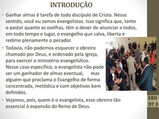 INTRODUÇÃO
• Ganhar almas é tarefa de todo discípulo de Cristo. Nesse
sentido, você eu somos evangelistas. Isso significa que, tanto
o pastor quanto as ovelhas, têm o dever de anunciar a todos,
em todo tempo e lugar, o evangelho que salva, liberta e
redime plenamente o pecador.
• Todavia, não podemos esquecer o obreiro
chamado por Deus, e ordenado pela igreja,
para exercer o ministério evangelístico.
Nesse caso específico, o evangelista não pode
ser um ganhador de almas eventual, mas
alguém que proclama o Evangelho de forma
concentrada, metódica e com objetivos bem
definidos.
• Vejamos, pois, quem é o evangelista, esse obreiro tão
essencial à expansão do Reino de Deus.
EBD
DT 3
 