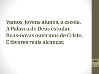 Vamos, jovens alunos, à escola,
A Palavra de Deus estudar,
Boas-novas ouvirmos de Cristo,
E favores reais alcançar.
EBD
DT 3
 