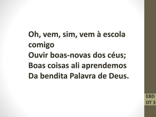 Oh, vem, sim, vem à escola
comigo
Ouvir boas-novas dos céus;
Boas coisas ali aprendemos
Da bendita Palavra de Deus.
EBD
DT 3
 