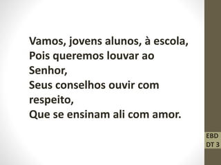 Vamos, jovens alunos, à escola,
Pois queremos louvar ao
Senhor,
Seus conselhos ouvir com
respeito,
Que se ensinam ali com amor.
EBD
DT 3
 