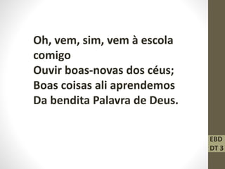 Oh, vem, sim, vem à escola
comigo
Ouvir boas-novas dos céus;
Boas coisas ali aprendemos
Da bendita Palavra de Deus.
EBD
DT 3
 