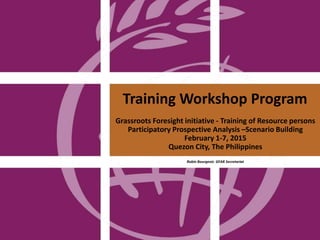 Training Workshop Program
Grassroots Foresight initiative - Training of Resource persons
Participatory Prospective Analysis –Scenario Building
February 1-7, 2015
Quezon City, The Philippines
Robin Bourgeois GFAR Secretariat
 