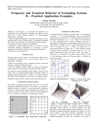 IEEE 1997 International Symposium on Electromagnetic Compatibility, August 1997, Austin, Texas, United States
ISBN: 0-7803-4140-6
385
Frequency and Transient Behavior of Grounding Systems
II - Practical Application Examples
Carlos Portela
COPPE/UFRJ, Federal University of Rio de Janeiro, Brazil
R. Eng. Cesar Grillo, 249, CEP 22640-150
Rio de Janeiro, RJ, BRAZIL
Abstract: In this paper, it is presented the application of
methodology and computational procedures described in a joint
paper [1], to basic concrete problems of electromagnetic
compatibility, including:
- Effects of lightning discharges in electrical grounding systems,
and definition of risks for human safety, for equipment damaging
and of non correct operation of control and protection schemes.
- Procedures to limit consequences of lightning.
- Interference, through ground systems, in sensitive circuits,
considering frequency dependence of interaction of power
equipment with sensitive elements, and surge type phenomena.
- Procedures to limit interference.
INTRODUCTION
The main purpose of this paper is to illustrate the application of
methodology described in [1], and to discuss some of its
applications, including:
- Behavior of grounding systems, in frequency domain, and for fast
transients, including lightning strokes.
- Effects of lightning strokes related to human and equipment
safety, induction and interference, through grounding systems.
We consider a concrete grounding mesh example. In some points
of this mesh, we consider injected either a sinusoidal current, of
frequency varying in the range [ 0 , 1 MHz ] , or a current impulse.
The shape of such impulses is representative of lightning strokes.
Examples of effects of such currents are presented and discussed.
1. GROUNDING MESH EXAMPLE
We consider a grounding mesh formed with 7176 m of copper
conductors, disposed horizontally, 0.5 m below soil surface, as
indicated in figure 1, in which x , y are the horizontal coordinates.
In figure 1-a, all grounding mesh is represented, and, in figure 1-b,
only a part (“part A”), near a corner (“zoom”). The soil parameters,
σ , ω ε , in function of frequency, are represented in figure 2.
Figure 1. Grounding mesh horizontal coordinates.
2. FREQUENCY BEHAVIOR
To illustrate frequency behavior of ground mesh, it is represented,
in figures 3 , 4 , in three-dimensional form, the transversal
voltage in part A of mesh, for a 1 A current injected in point M1 of
mesh (with coordinates x = 0 , y = 0 ) . Figure 3 is for frequency
f = 1 pHz , and figure 4 for f = 1 MHz . In figures 3 and 4-a it is
represented the amplitude of voltage (ranging between 4.63436 V
and 4.63366 V , in figure 3, for f = 1 pHz , and between 0.36 V and
37.99 V in figure 4-a, for f = 1 MHz ). In figure 4-b it is
represented the phase of voltage, for f = 1 MHz (referred to phase
of injected current, assumed 0 ). The phase range is -π , +π ; the
apparent discontinuity results from the fact that, when phase is
lower than -π , it is added 2 π n , to obtain a phase between -π and
+π . The observation point, for 3D representation, is different in
figures 4-a and 4-b .
Figure 2. Soil parameters. Figure 3. Transversal node
voltages, for f = 1 pHz .
Fig. 4-a - Amplitude Fig. 4-b - Argument
Figure 4. Transversal node voltages, for f = 1 M H z .
These results show clearly the important difference between
grounding systems behavior for power frequency and slow
phenomena, and for high frequency and fast transients. For slow
transients, in dominant frequency spectrum, the behavior is of the
type of figure 3, and almost frequency independent. For fast
transients, in significant spectrum, the behavior is strongly
frequency dependent, covering, e.g., conditions of the type of
 