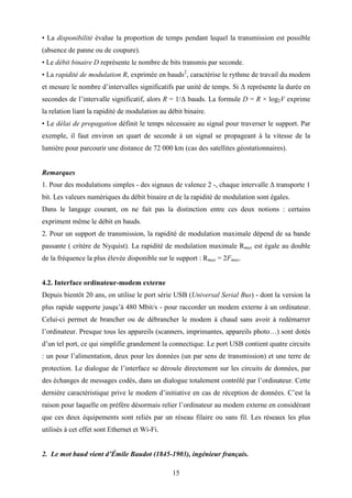 15
• La disponibilité évalue la proportion de temps pendant lequel la transmission est possible
(absence de panne ou de coupure).
• Le débit binaire D représente le nombre de bits transmis par seconde.
• La rapidité de modulation R, exprimée en bauds2
, caractérise le rythme de travail du modem
et mesure le nombre d’intervalles significatifs par unité de temps. Si ∆ représente la durée en
secondes de l’intervalle significatif, alors R = 1/∆ bauds. La formule D = R × log2V exprime
la relation liant la rapidité de modulation au débit binaire.
• Le délai de propagation définit le temps nécessaire au signal pour traverser le support. Par
exemple, il faut environ un quart de seconde à un signal se propageant à la vitesse de la
lumière pour parcourir une distance de 72 000 km (cas des satellites géostationnaires).
Remarques
1. Pour des modulations simples - des signaux de valence 2 -, chaque intervalle ∆ transporte 1
bit. Les valeurs numériques du débit binaire et de la rapidité de modulation sont égales.
Dans le langage courant, on ne fait pas la distinction entre ces deux notions : certains
expriment même le débit en bauds.
2. Pour un support de transmission, la rapidité de modulation maximale dépend de sa bande
passante ( critère de Nyquist). La rapidité de modulation maximale Rmax est égale au double
de la fréquence la plus élevée disponible sur le support : Rmax = 2Fmax.
4.2. Interface ordinateur-modem externe
Depuis bientôt 20 ans, on utilise le port série USB (Universal Serial Bus) - dont la version la
plus rapide supporte jusqu’à 480 Mbit/s - pour raccorder un modem externe à un ordinateur.
Celui-ci permet de brancher ou de débrancher le modem à chaud sans avoir à redémarrer
l’ordinateur. Presque tous les appareils (scanners, imprimantes, appareils photo…) sont dotés
d’un tel port, ce qui simplifie grandement la connectique. Le port USB contient quatre circuits
: un pour l’alimentation, deux pour les données (un par sens de transmission) et une terre de
protection. Le dialogue de l’interface se déroule directement sur les circuits de données, par
des échanges de messages codés, dans un dialogue totalement contrôlé par l’ordinateur. Cette
dernière caractéristique prive le modem d’initiative en cas de réception de données. C’est la
raison pour laquelle on préfère désormais relier l’ordinateur au modem externe en considérant
que ces deux équipements sont reliés par un réseau filaire ou sans fil. Les réseaux les plus
utilisés à cet effet sont Ethernet et Wi-Fi.
2. Le mot baud vient d’Émile Baudot (1845-1903), ingénieur français.
 