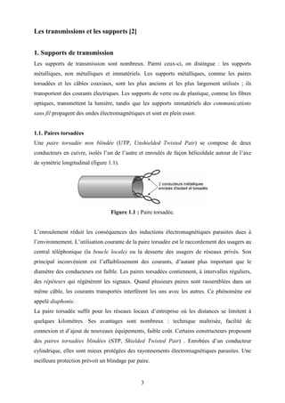 3
Les transmissions et les supports [2]
1. Supports de transmission
Les supports de transmission sont nombreux. Parmi ceux-ci, on distingue : les supports
métalliques, non métalliques et immatériels. Les supports métalliques, comme les paires
torsadées et les câbles coaxiaux, sont les plus anciens et les plus largement utilisés ; ils
transportent des courants électriques. Les supports de verre ou de plastique, comme les fibres
optiques, transmettent la lumière, tandis que les supports immatériels des communications
sans fil propagent des ondes électromagnétiques et sont en plein essor.
1.1. Paires torsadées
Une paire torsadée non blindée (UTP, Unshielded Twisted Pair) se compose de deux
conducteurs en cuivre, isolés l’un de l’autre et enroulés de façon hélicoïdale autour de l’axe
de symétrie longitudinal (figure 1.1).
Figure 1.1 : Paire torsadée.
L’enroulement réduit les conséquences des inductions électromagnétiques parasites dues à
l’environnement. L’utilisation courante de la paire torsadée est le raccordement des usagers au
central téléphonique (la boucle locale) ou la desserte des usagers de réseaux privés. Son
principal inconvénient est l’affaiblissement des courants, d’autant plus important que le
diamètre des conducteurs est faible. Les paires torsadées contiennent, à intervalles réguliers,
des répéteurs qui régénèrent les signaux. Quand plusieurs paires sont rassemblées dans un
même câble, les courants transportés interfèrent les uns avec les autres. Ce phénomène est
appelé diaphonie.
La paire torsadée suffit pour les réseaux locaux d’entreprise où les distances se limitent à
quelques kilomètres. Ses avantages sont nombreux : technique maîtrisée, facilité de
connexion et d’ajout de nouveaux équipements, faible coût. Certains constructeurs proposent
des paires torsadées blindées (STP, Shielded Twisted Pair) . Enrobées d’un conducteur
cylindrique, elles sont mieux protégées des rayonnements électromagnétiques parasites. Une
meilleure protection prévoit un blindage par paire.
 