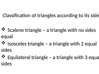 Classification of triangles according to its side
 Scalene triangle – a triangle with no sides
equal
 Isosceles triangle – a triangle with 2 equal
sides
 Equilateral triangle – a triangle with 3 equa
sides
 
