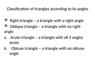 Classification of triangles according to its angles
 Right triangle – a triangle with a right angle
 Oblique triangle – a triangle with no right
angle
a. Acute triangle – a triangle with all 3 angles
acute
b. Obtuse triangle – a triangle with an obtuse
angle
 