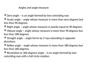 Angles and angle measure
 Zero angle – is an angle formed by two coinciding rays
 Acute angle – angle whose measure is more than zero degrees but
less than 90 degrees.
 Right angle – angle whose measure is exactly equal to 90 degrees.
 Obtuse angle – angle whose measure is more than 90 degrees but
less than 180 degrees
 Straight angle – angle forms by 2 rays extending in opposite
directions
 Reflex angle – angle whose measure is more than 180 degrees but
less than 360 degrees.
 Revolution or 360 degrees angle – is an angle formed by two
coinciding rays with a full circle rotation
 