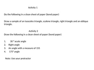 Activity 1
Do the following in a clean sheet of paper (bond paper)
Draw a sample of an isosceles triangle, scalene triangle, right triangle and an oblique
triangle.
Activity 2
Draw the following in a clean sheet of paper (bond paper)
1. 30 ° acute angle
2. Right angle
3. An angle with a measure of 155
4. 175° angle
Note: Use your protractor
 