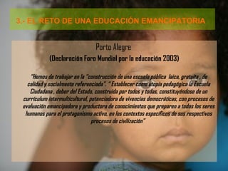 3.- EL RETO DE UNA EDUCACIÓN EMANCIPATORIA   Porto Alegre  (Declaración Foro Mundial por la educación 2003) “ Hemos de trabajar en la “construcción de una escuela pública  laica, gratuita , de calidad y socialmente referenciada”. “ Establecer como utopía pedagógica la Escuela Ciudadana , deber del Estado, construida por todos y todas, constituyéndose de un currículum intermulticultural, potenciadora de vivencias democráticas, con procesos de evaluación emancipadora y productora de conocimientos que preparen a todos los seres humanos para el protagonismo activo, en los contextos específicos de sus respectivos procesos de civilización”   