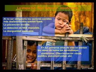 La etapa 0-6. Plan Educa 3 - Insuficiente  Al no ser obligatoria los sectores sociales más desfavorecidos quedan fuera.  La prevención inviable.  La detección de NEE imposible.  La desigualdad insalvable. En los primeros años de vida se sientan las bases de todos los aprendizajes  posteriores. (Discriminación visual, auditiva, psicomotricidad, etc) 