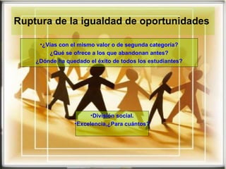 Ruptura de la igualdad de oportunidades  ¿Vías con el mismo valor o de segunda categoría? ¿Qué se ofrece a los que abandonan antes? ¿Dónde ha quedado el éxito de todos los estudiantes? División social. Excelencia,¿Para cuántos? 