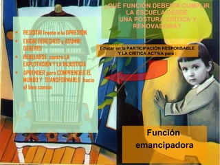 RESISTIR frente a la OPRESIÓN EXIGIR DERECHOS y ASUMIR DEBERES REBELARSE  contra LA EXPLOTACIÓN Y LA INJUSTICIA APRENDER para COMPRENDER EL MUNDO Y  TRANSFORMARLO  hacia el bien común  ¿QUÉ FUNCIÓN DEBERÍA CUMPLIR LA ESCUELA DESDE  UNA POSTURA CRÍTICA Y RENOVADORA? Educar en la PARTICIPACIÓN RESPONSABLE Y LA CRÍTICA ACTIVA para : Función  emancipadora 
