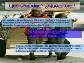 Qué sociedad? ¿Qué futuro? “ Un ciudadano sin una formación sólida es un ciudadano condenado a la  marginación o, por lo menos, expuesto a riesgos altísimos de exclusión,  desempleo, trabajo precario y desigualdad ”  Pág 16 El mercado de la formación no soluciona  la precariedad laboral. “ Estableceremos las medidas y los acuerdos necesarios para que todos  los jóvenes menores de 18 años que se incorporen al mercado laboral  puedan compatibilizar formación y empleo.” 