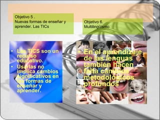 Las TICS son un recurso educativo. Usarlas no implica cambios significativos en las formas de enseñar y aprender. En el aprendizaje de las lenguas también hacen falta cambios metodológicos profundos  Objetivo 6.  Multilingüismo Objetivo 5 .  Nuevas formas de enseñar y aprender. Las TICs 