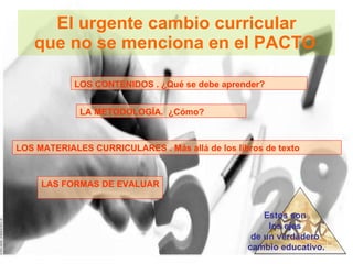 El urgente cambio curricular que no se menciona en el PACTO   LOS CONTENIDOS . ¿Qué se debe aprender? LA METODOLOGÍA.  ¿Cómo? LOS MATERIALES CURRICULARES . Más allá de los libros de texto LAS FORMAS DE EVALUAR Estos son  los ejes  de un verdadero  cambio educativo. 