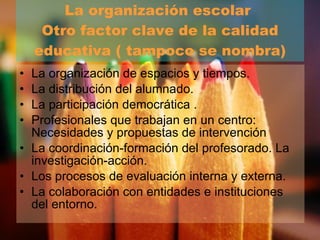 La organización escolar  Otro factor clave de la calidad educativa ( tampoco se nombra) La organización de espacios y tiempos. La distribución del alumnado. La participación democrática . Profesionales que trabajan en un centro: Necesidades y propuestas de intervención  La coordinación-formación del profesorado. La investigación-acción. Los procesos de evaluación interna y externa. La colaboración con entidades e instituciones del entorno. 