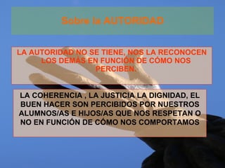 Sobre la AUTORIDAD LA AUTORIDAD NO SE TIENE, NOS LA RECONOCEN LOS DEMÁS EN FUNCIÓN DE CÓMO NOS PERCIBEN. LA COHERENCIA , LA JUSTICIA LA DIGNIDAD, EL BUEN HACER SON PERCIBIDOS POR NUESTROS ALUMNOS/AS E HIJOS/AS QUE NOS RESPETAN O NO EN FUNCIÓN DE CÓMO NOS COMPORTAMOS 
