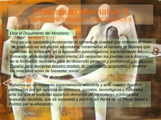 Preámbulo alternativo 3 SOBRE PRIORIDADES Y NECESIDADES Dice el Documento del Ministerio: “ Hoy es una necesidad incrementar el número de jóvenes que obtienen el título de graduado en educación secundaria, incrementar el número de jóvenes que continúan su formación en la educación postobligatoria, especialmente en formación profesional de grado medio. Lo necesitan los jóvenes para disponer de la formación necesaria para su desarrollo personal y profesional  y lo necesita  España para reorientar nuestro modelo de crecimiento económico y  alcanzar  las más altas cotas de bienestar social” “ Estamos en un momento especialmente relevante y ante nuevos desafíos  planteados por los cambios económicos, sociales, tecnológicos y culturales  ante los que la sociedad española demanda de los poderes públicos una  respuesta decidida, que es necesaria y posible, en forma de un Pacto Social y  Político por la educación. 