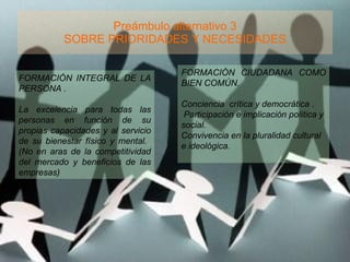 Preámbulo alternativo 3 SOBRE PRIORIDADES Y NECESIDADES FORMACIÓN INTEGRAL DE LA PERSONA .  La excelencia para todas las personas en función de su propias capacidades y al servicio de su bienestar físico y mental.  (No en aras de la competitividad del mercado y beneficios de las empresas) FORMACIÓN CIUDADANA COMO BIEN COMÚN. Conciencia  crítica y democrática .  Participación e implicación política y social. Convivencia en la pluralidad cultural e ideológica. 