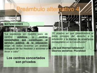Preámbulo alternativo 4  MATIZACIONES “ La existencia en nuestro país de centros  públicos y centros concertados que constituyen el servicio público de la educación  exige de todos nosotros un análisis sosegado de las medidas y acciones a llevar a cabo”  Los centros concertados  son privados   “ El objetivo es que garanticemos el doble principio del derecho a la educación y  la libertad de enseñanza  consagrados en la Constitución” ¿De qué libertad hablamos? Idearios sectarios- Pluralidad 