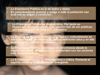 La Enseñanza Pública es la de todos y todas.  Es completamente gratuita y acoge a toda la población sea cuál sea su origen y condición. La Enseñanza Pública es investigadora y crítica. Fomenta el espíritu crítico y el pensamiento divergente. La Enseñanza Pública es democrática. Por tanto su titularidad, su organización y su gestión han de ser públicas con participación de toda la C. Educativa . La Enseñanza Pública es plural ideológica y culturalmente en ella caben todas las ideologías. Es por definición laica y en ella se propugnan valores universales . La Enseñanza Pública educa para la convivencia desde la aceptación de las diferencias y la solidaridad con los sectores más desfavorecidos. 