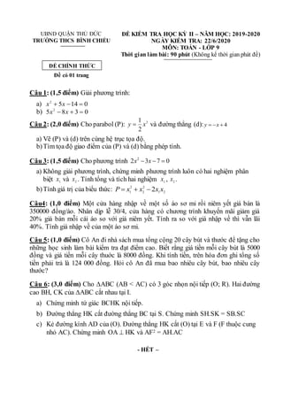 UBND QUẬN THỦ ĐỨC ĐỀ KIỂM TRA HỌC KỲ II – NĂM HỌC: 2019-2020
TRƯỜNG THCS BÌNH CHIỂU NGÀY KIỂM TRA: 22/6/2020
MÔN: TOÁN - LỚP 9
Thời gian làm bài: 90 phút (Không kể thời gian phát đề)
Đề có 01 trang
Câu 1: (1,5 điểm) Giải phương trình:
a) 0
14
5
2


 x
x
b) 0
3
8
5 2


 x
x
Câu 2: (2,0 điểm) Cho parabol (P): 2
2
1
x
y  và đường thẳng (d): 4
y x
  
a) Vẽ (P) và (d) trên cùng hệ trục tọa độ.
b)Tìm tọa độ giao điểm của (P) và (d) bằng phép tính.
Câu 3: (1,5 điểm) Cho phương trình 2
2 3 7 0
x x
  
a) Không giải phương trình, chứng minh phương trình luôn có hai nghiệm phân
biệt 1
x và 2
x . Tính tổng và tích hai nghiệm 1
x , 2
x .
b)Tính giá trị của biểu thức: 2
1
2
2
2
1
2 x
x
x
x
P 


Câu4: (1,0 điểm) Một cửa hàng nhập về một số áo sơ mi rồi niêm yết giá bán là
350000 đồng/áo. Nhân dịp lễ 30/4, cửa hàng có chương trình khuyến mãi giảm giá
20% giá bán mỗi cái áo so với giá niêm yết. Tính ra so với giá nhập về thì vẫn lãi
40%. Tính giá nhập về của một áo sơ mi.
Câu 5: (1,0 điểm) Cô An đi nhà sách mua tổng cộng 20 cây bút và thước để tặng cho
những học sinh làm bài kiểm tra đạt điểm cao. Biết rằng giá tiền mỗi cây bút là 5000
đồng và giá tiền mỗi cây thuớc là 8000 đồng. Khi tính tiền, trên hóa đơn ghi tổng số
tiền phải trả là 124 000 đồng. Hỏi cô An đã mua bao nhiêu cây bút, bao nhiêu cây
thước?
Câu 6: (3,0 điểm) Cho ABC (AB < AC) có 3 góc nhọn nội tiếp (O; R). Hai đường
cao BH, CK của ABC cắt nhau tại I.
a) Chứng minh tứ giác BCHK nội tiếp.
b) Đường thẳng HK cắt đường thẳng BC tại S. Chứng minh SH.SK = SB.SC
c) Kẻ đường kính AD của (O). Đường thẳng HK cắt (O) tại E và F (F thuộc cung
nhỏ AC). Chứng minh OA  HK và AF2 = AH.AC
- HẾT –
ĐỀ CHÍNH THỨC
 