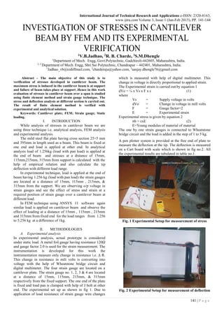 International Journal of Technical Research and Applications e-ISSN: 2320-8163,
www.ijtra.com Volume 3, Issue 1 (Jan-Feb 2015), PP. 141-144
141 | P a g e
INVESTIGATION OF STRESSES IN CANTILEVER
BEAM BY FEM AND ITS EXPERIMENTAL
VERIFICATION
1V.B.Jadhao, 2R. B. Charde, 3S.M.Dhengle
1
Department of Mech. Engg, Govt.Polytechnic, Gadchiroli-442605, Maharashtra, India.
2, 3
Department of Mech. Engg, Shri Sai Polytechnic, Chandrapur – 442401, Maharashtra, India.
1
Jadhao_vb@rediffmail.com, 2
charderaju@yahoo.com, 3
sanjay.dhengle76@gmail.com
Abstract - The main objective of this study is to
verification of stresses developed in cantilever beam. The
maximum stress is induced in the cantilever beam is at support
and failure of beam takes place at support .Hence in this work
evaluation of stresses in cantilever beam over a span is studied
using finite element method and strain gauge technique. The
stress and deflection analysis at different section is carried out.
The result of finite element method is verified with
experimental and analytical solution.
Keywords: Cantilever plate; FEM; Strain gauge; Static
loading.
I. INTRODUCTION
While analysis of stresses in cantilever beam we are
using three technique i.e. analytical analysis, FEM analysis
and experimental analysis.
The mild steel flat plate having cross section 25×5 mm
and 395mm in length used as a beam. This beam is fixed at
one end and load is applied at other end. In analytical
analysis load of 1.256kg (load with pan load) is applied at
the end of beam and stresses at a distance of 15mm,
115mm,215mm, 315mm from support is calculated with the
help of empirical relation and also calculate the tip
deflection with different load range.
In experimental technique, load is applied at the end of
beam having 1.256 kg (load with pan load) the strain gauges
are located at a distance of 15mm, 115mm , 215mm, &
315mm from the support. We are observing o/p voltage in
strain gauges and see the effect of stress and strain at a
required position of strain gauge over a cantilever beam at
different load.
In FEM technique using ANSYS 11 software again
similar load is applied on cantilever beam and observe the
effect of loading at a distance of 15mm , 115mm , 215mm
and 315mm from fixed end for the load ranges from 1.256
to 5.256 kg at a difference of 1kg.
II. METHODOLOGIES
A. Experimental analysis
In experimental analysis, actual prototype is considered
under static load. A metal foil gauge having resistance 120Ω
and gauge factor 2.0 is used for the strain measurement. The
instrumentation is developed for this work the
instrumentation measure only change in resistance i.e. ∆ R.
This change in resistance in mili volts is converting into
voltage with the help of Wheatstone bridge circuit and
digital multimeter. The four strain gauge are located on a
cantilever plate. The strain gauge no. 1, 2, 3 & 4 are located
at a distance of 15mm, 115mm, 215mm, & 315mm
respectively from the fixed support. The one end of the plate
is fixed and load pan is clamped with help of J bolt at other
end. The experimental set up as shown in fig 1. Due to
application of load resistance of strain gauge wire changes
which is measured with help of digital multimeter. This
change in voltage is directly proportional to applied strain.
The Experimental strain is carried out by equation 1
dVo = ¼ x Vs x F x ε (1)
where
Vs = Supply voltage in volts
dVo = Change in voltage in mill volts
F = Gauge factor=2
Ε = Experimental strain
Experimental stress is given by equation 2
σb = εxE (2)
E=Young modulus of material of material
The one by one strain gauges is connected to Wheatstone
bridge circuit and the load is added in the step of 1 to 5 kg.
A pen plotter system is provided at the free end of plate to
measure the deflection at the tip. The deflection is measured
on a Cart board with scale which is shown in fig no.2. All
the experimental results are tabulated in table no.1.
Fig. 1 Experimental Setup for measurement of stress
Fig. 2 Experimental Setup for measurement of deflection
 