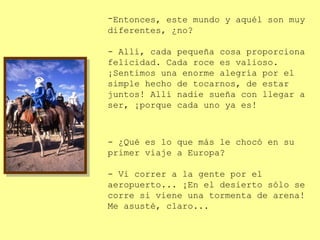 -Entonces, este mundo y aquél son muy
diferentes, ¿no?

- Allí, cada pequeña cosa proporciona
felicidad. Cada roce es valioso.
¡Sentimos una enorme alegría por el
simple hecho de tocarnos, de estar
juntos! Allí nadie sueña con llegar a
ser, ¡porque cada uno ya es!



- ¿Qué es lo que más le chocó en su
primer viaje a Europa?

- Vi correr a la gente por el
aeropuerto... ¡En el desierto sólo se
corre si viene una tormenta de arena!
Me asusté, claro...
 