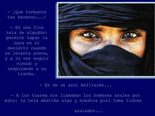 - ¡Qué turbante
 tan hermoso...!

   - Es una fina
 tela de algodón:
 permite tapar la
     cara en el
  desierto cuando
se levanta arena,
y a la vez seguir
      viendo y
  respirando a su
       través.

             - Es de un azul bellísimo...

   - A los tuareg nos llamaban los hombres azules por
esto: la tela destiñe algo y nuestra piel toma tintes

                           azulados...
 